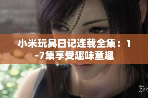 小米玩具日记连载全集：1-7集享受趣味童趣