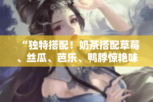 “独特搭配！奶茶搭配草莓、丝瓜、芭乐、鸭脖惊艳味蕾”