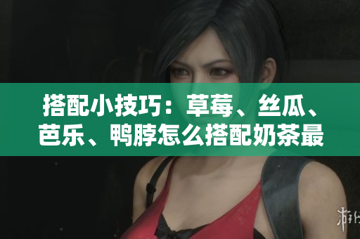 搭配小技巧：草莓、丝瓜、芭乐、鸭脖怎么搭配奶茶最佳？