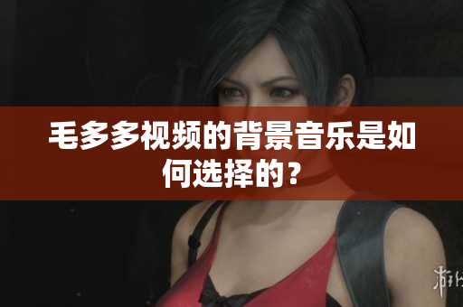 毛多多视频的背景音乐是如何选择的？