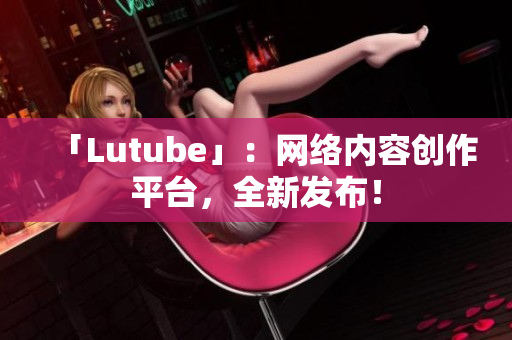 「Lutube」：网络内容创作平台，全新发布！