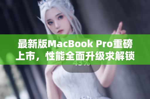 最新版MacBook Pro重磅上市，性能全面升级求解锁！
