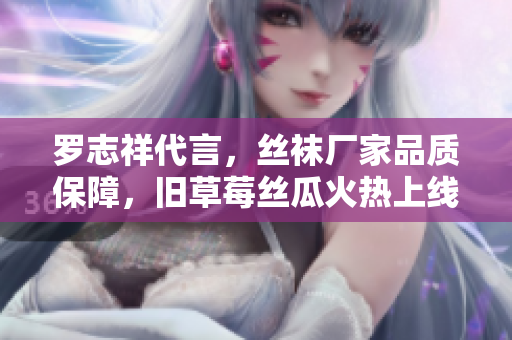 罗志祥代言，丝袜厂家品质保障，旧草莓丝瓜火热上线！