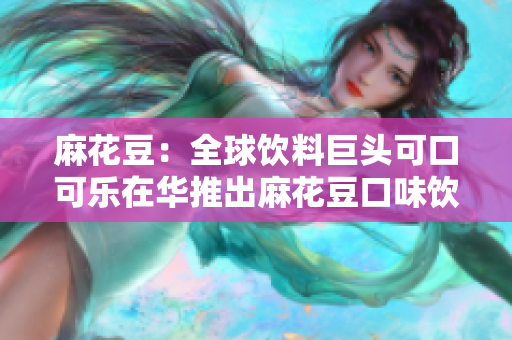 麻花豆：全球饮料巨头可口可乐在华推出麻花豆口味饮料