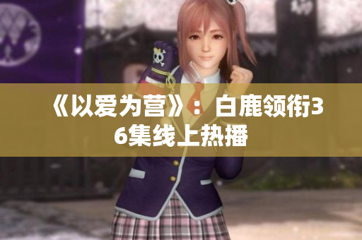 《以爱为营》：白鹿领衔36集线上热播
