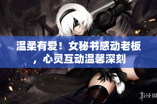 温柔有爱！女秘书感动老板，心灵互动温馨深刻