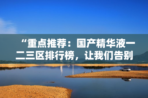 “重点推荐：国产精华液一二三区排行榜，让我们告别选择困难症！”
