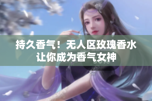 持久香气！无人区玫瑰香水让你成为香气女神