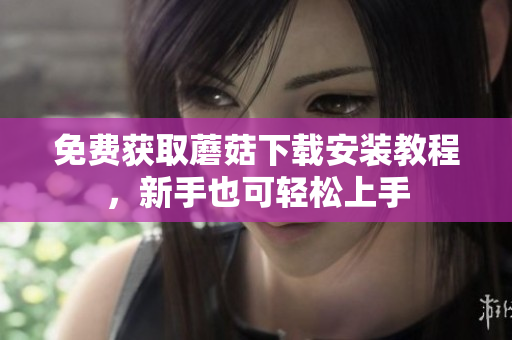 免费获取蘑菇下载安装教程，新手也可轻松上手
