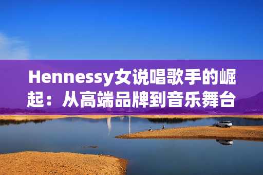 Hennessy女说唱歌手的崛起：从高端品牌到音乐舞台
