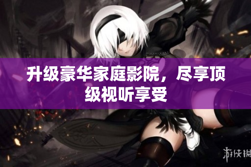 升级豪华家庭影院，尽享顶级视听享受
