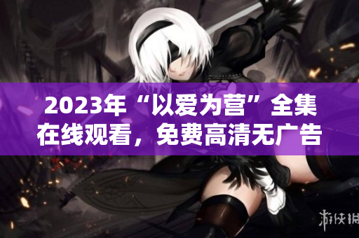 2023年“以爱为营”全集在线观看，免费高清无广告！