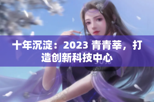 十年沉淀：2023 青青莘，打造创新科技中心