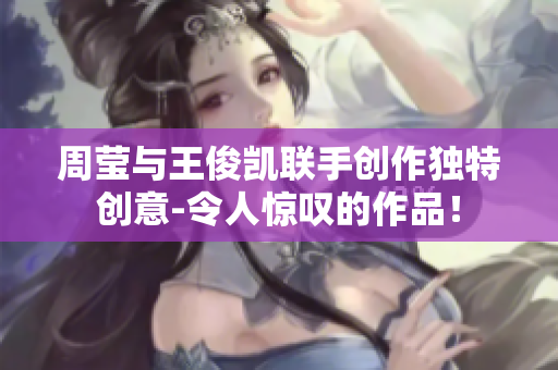 周莹与王俊凯联手创作独特创意-令人惊叹的作品！