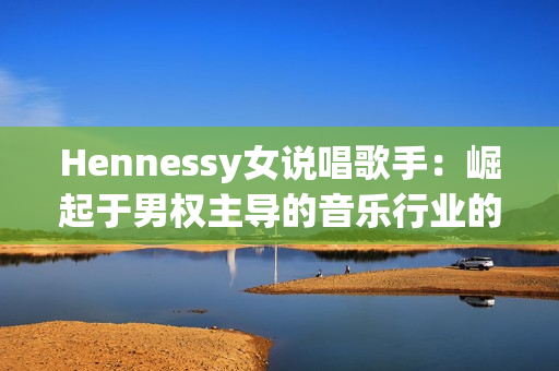 Hennessy女说唱歌手：崛起于男权主导的音乐行业的领袖者！