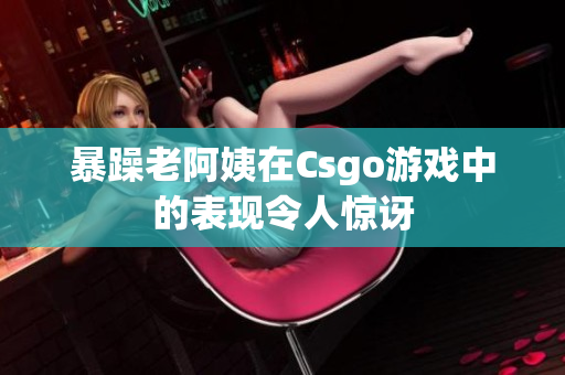 暴躁老阿姨在Csgo游戏中的表现令人惊讶