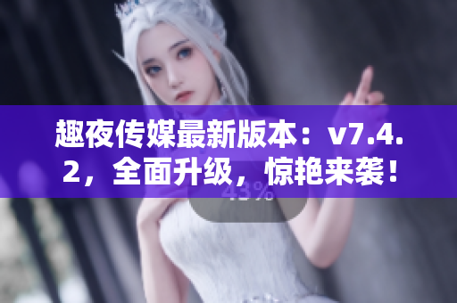 趣夜传媒最新版本：v7.4.2，全面升级，惊艳来袭！
