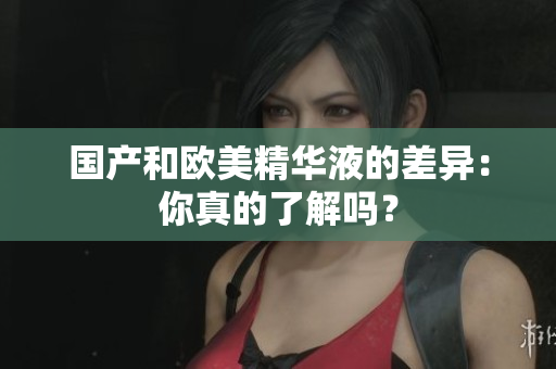 国产和欧美精华液的差异：你真的了解吗？