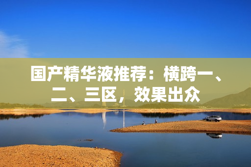 国产精华液推荐：横跨一、二、三区，效果出众