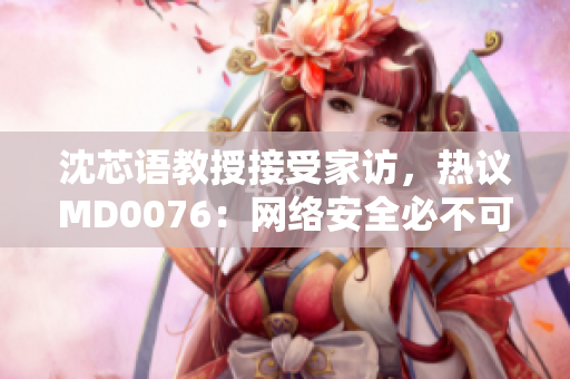 沈芯语教授接受家访，热议MD0076：网络安全必不可少