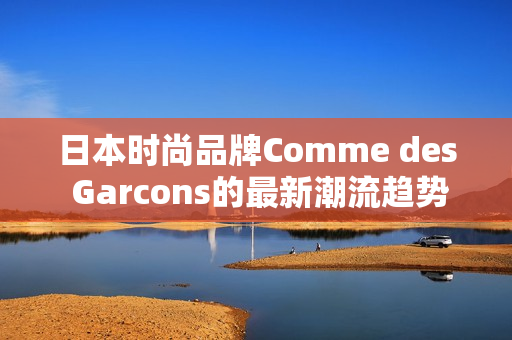 日本时尚品牌Comme des Garcons的最新潮流趋势