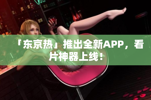 「东京热」推出全新APP，看片神器上线！