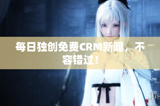 每日独创免费CRM新闻，不容错过！