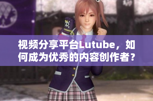 视频分享平台Lutube，如何成为优秀的内容创作者？