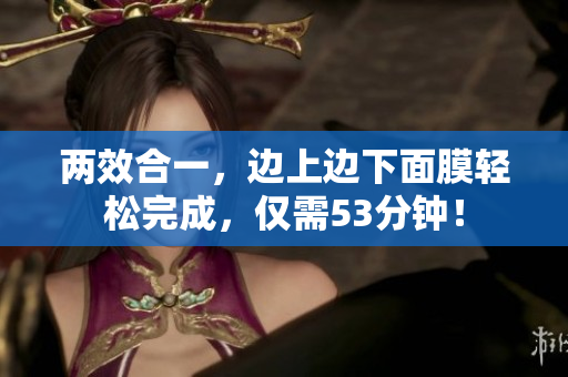 两效合一，边上边下面膜轻松完成，仅需53分钟！