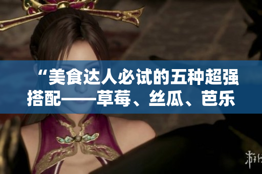 “美食达人必试的五种超强搭配——草莓、丝瓜、芭乐、鸭脖和奶茶”