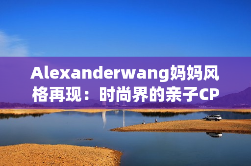 Alexanderwang妈妈风格再现：时尚界的亲子CP