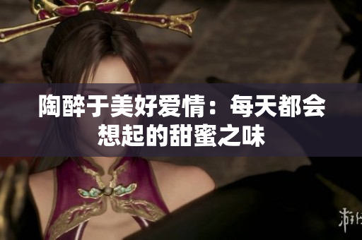 陶醉于美好爱情：每天都会想起的甜蜜之味