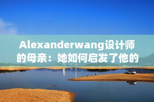 Alexanderwang设计师的母亲：她如何启发了他的职业生涯
