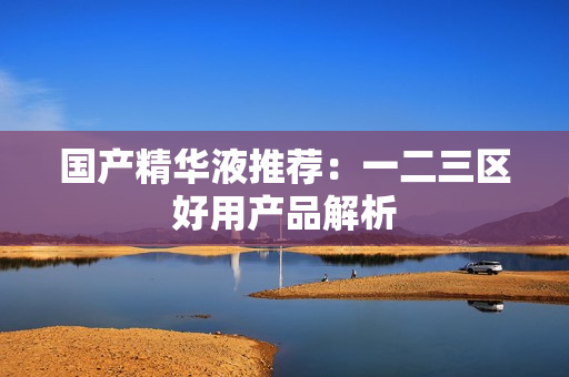 国产精华液推荐：一二三区好用产品解析