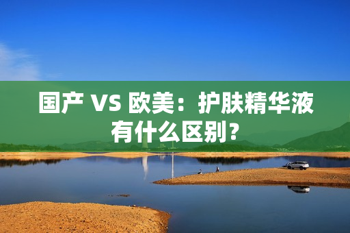国产 VS 欧美：护肤精华液有什么区别？