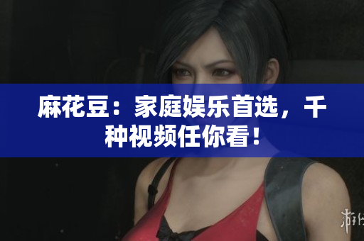 麻花豆：家庭娱乐首选，千种视频任你看！