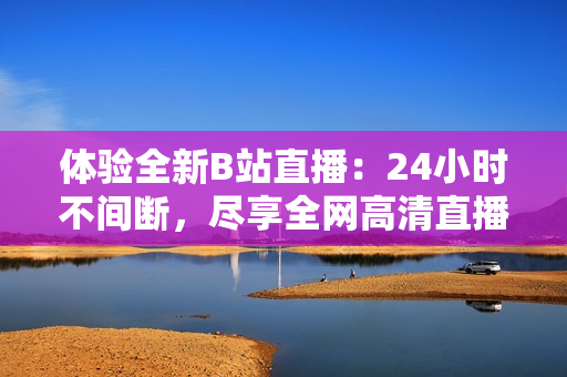 体验全新B站直播：24小时不间断，尽享全网高清直播资源！