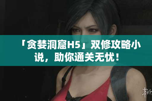 「贪婪洞窟H5」双修攻略小说，助你通关无忧！