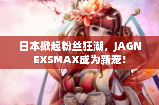 日本掀起粉丝狂潮，JAGNEXSMAX成为新宠！