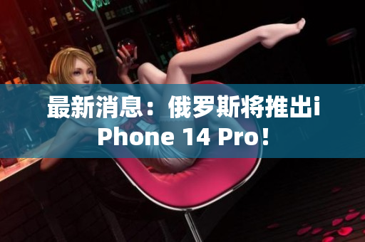 最新消息：俄罗斯将推出iPhone 14 Pro！
