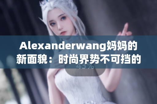 Alexanderwang妈妈的新面貌：时尚界势不可挡的女性引领者