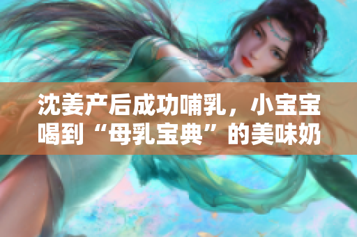 沈姜产后成功哺乳，小宝宝喝到“母乳宝典”的美味奶水