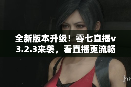 全新版本升级！零七直播v3.2.3来袭，看直播更流畅！