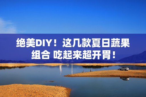 绝美DIY！这几款夏日蔬果组合 吃起来超开胃！