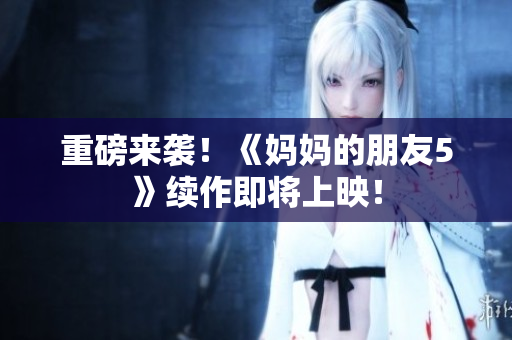 重磅来袭！《妈妈的朋友5》续作即将上映！