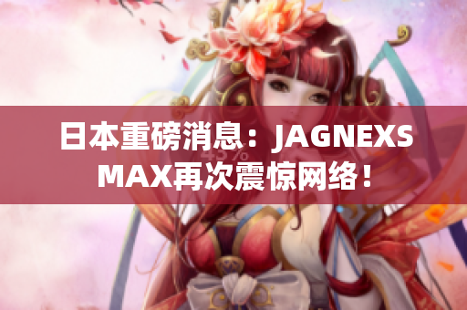 日本重磅消息：JAGNEXSMAX再次震惊网络！
