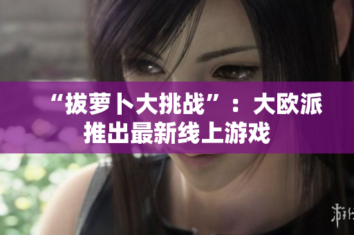 “拔萝卜大挑战”：大欧派推出最新线上游戏
