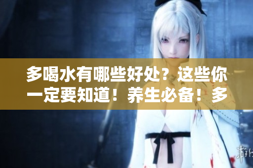 多喝水有哪些好处？这些你一定要知道！养生必备！多喝水带来的10大健康好处
