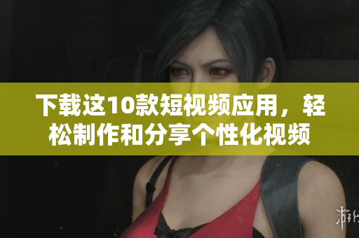 下载这10款短视频应用，轻松制作和分享个性化视频