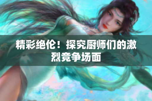 精彩绝伦！探究厨师们的激烈竞争场面
